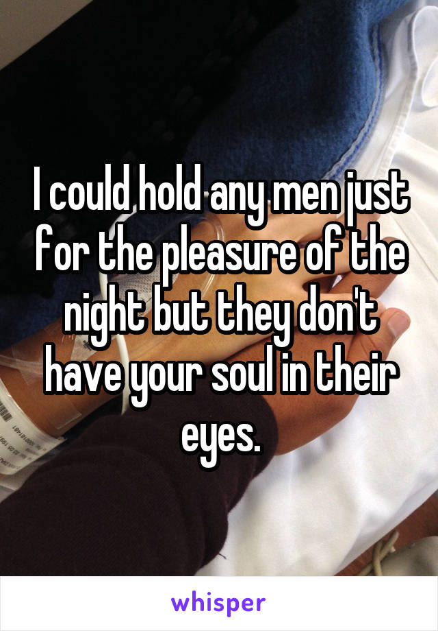 I could hold any men just for the pleasure of the night but they don't have your soul in their eyes.
