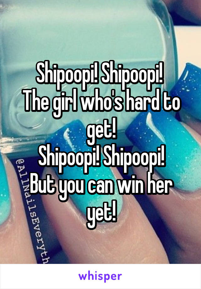 Shipoopi! Shipoopi! 
The girl who's hard to get!
Shipoopi! Shipoopi!
But you can win her yet!