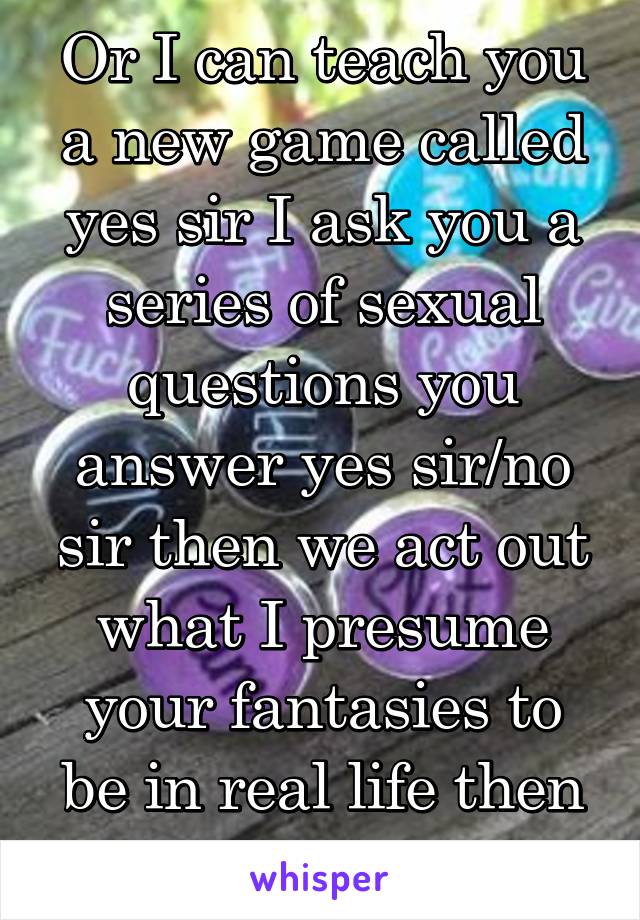 Or I can teach you a new game called yes sir I ask you a series of sexual questions you answer yes sir/no sir then we act out what I presume your fantasies to be in real life then tell me if correct