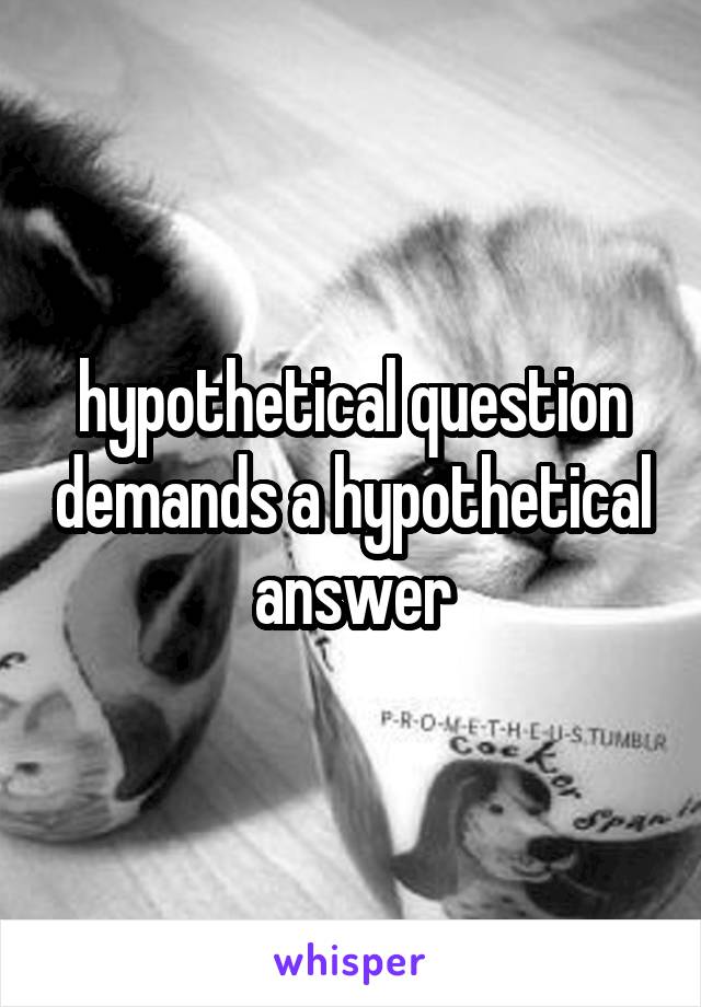 hypothetical question demands a hypothetical answer