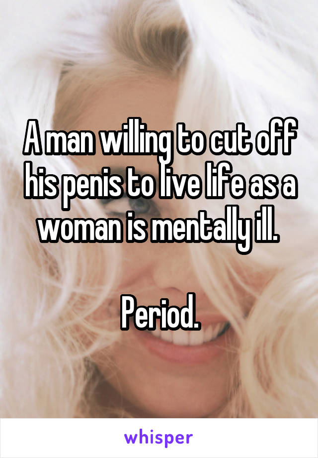 A man willing to cut off his penis to live life as a woman is mentally ill. 

Period.