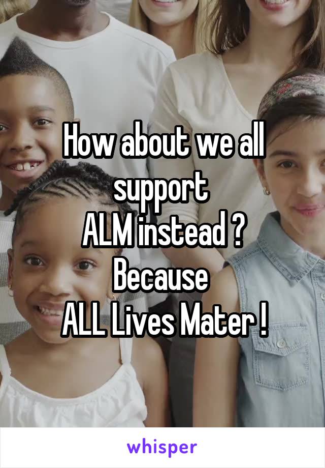 How about we all support 
ALM instead ?
Because 
ALL Lives Mater !