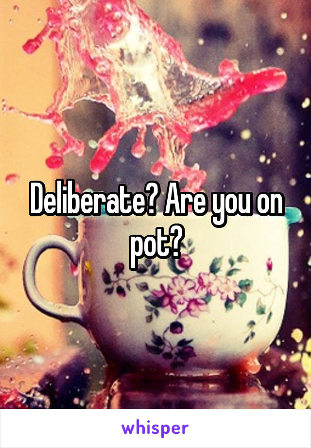 Deliberate? Are you on pot?
