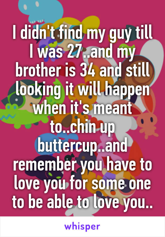 I didn't find my guy till I was 27..and my brother is 34 and still looking it will happen when it's meant to..chin up buttercup..and remember you have to love you for some one to be able to love you..