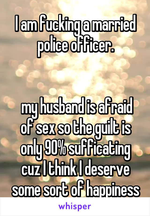 I am fucking a married police officer.


 my husband is afraid of sex so the guilt is only 90% sufficating cuz I think I deserve some sort of happiness