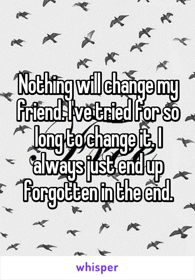 Nothing will change my friend. I've tried for so long to change it. I always just end up forgotten in the end.