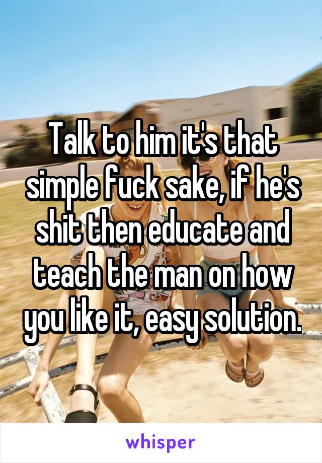 Talk to him it's that simple fuck sake, if he's shit then educate and teach the man on how you like it, easy solution.