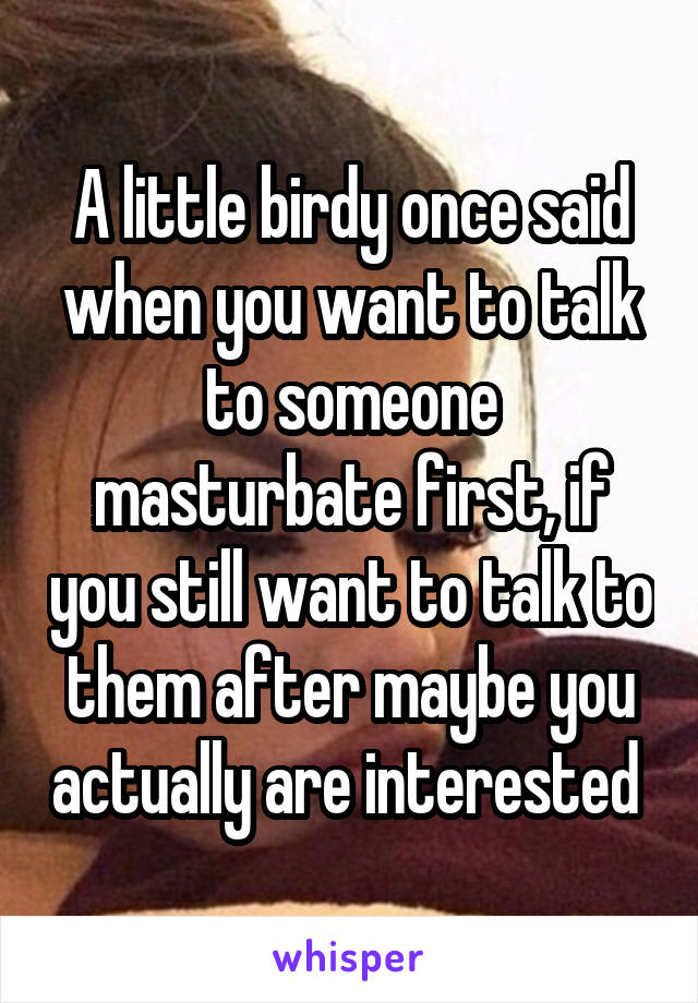 A little birdy once said when you want to talk to someone masturbate first, if you still want to talk to them after maybe you actually are interested 