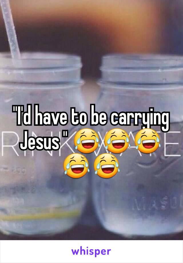"I'd have to be carrying Jesus " 😂😂😂😂😂
