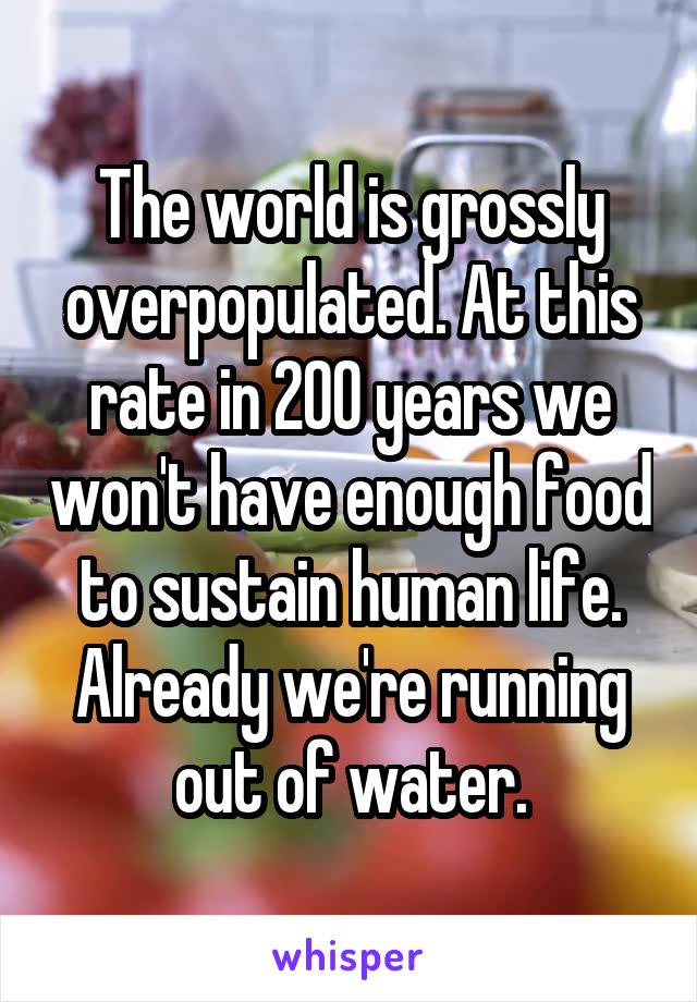 The world is grossly overpopulated. At this rate in 200 years we won't have enough food to sustain human life. Already we're running out of water.