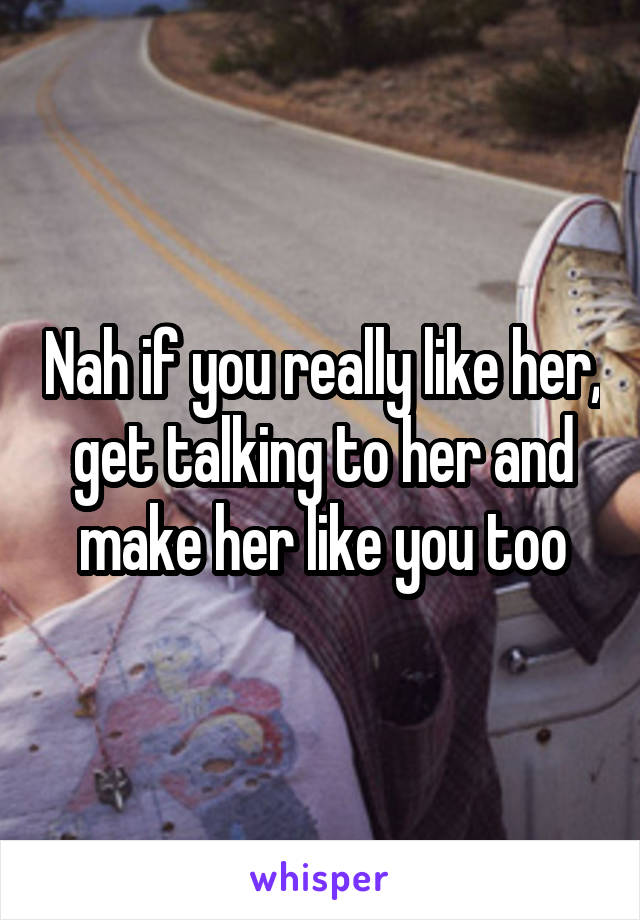 Nah if you really like her, get talking to her and make her like you too