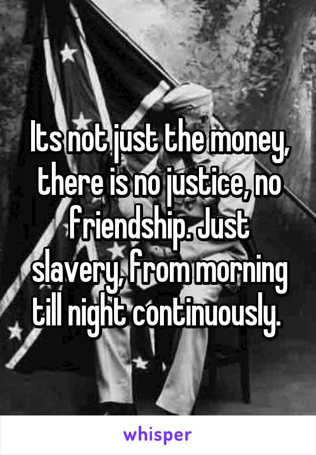 Its not just the money, there is no justice, no friendship. Just slavery, from morning till night continuously. 