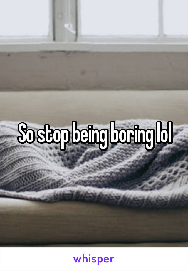 So stop being boring lol