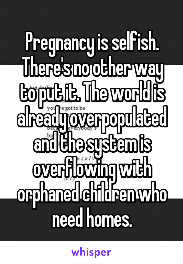 Pregnancy is selfish. There's no other way to put it. The world is already overpopulated and the system is overflowing with orphaned children who need homes.