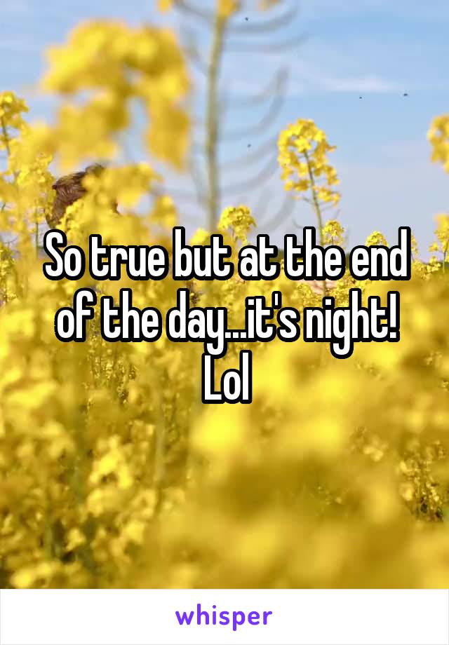 So true but at the end of the day...it's night! Lol