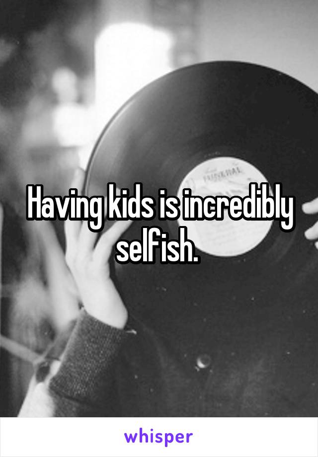 Having kids is incredibly selfish. 