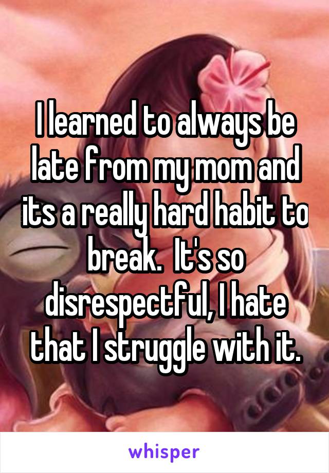 I learned to always be late from my mom and its a really hard habit to break.  It's so disrespectful, I hate that I struggle with it.