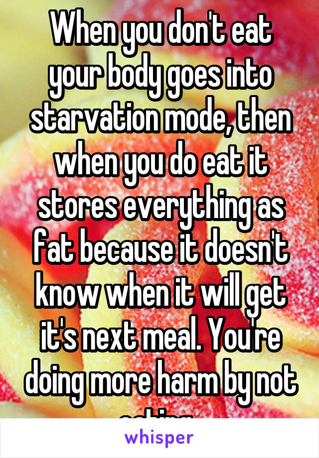 When you don't eat your body goes into starvation mode, then when you do eat it stores everything as fat because it doesn't know when it will get it's next meal. You're doing more harm by not eating. 