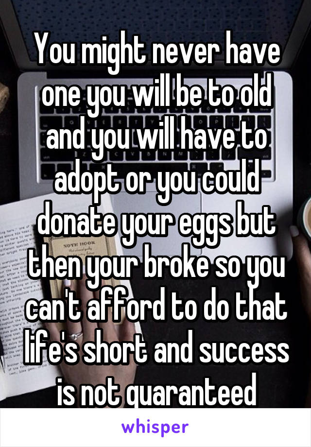 You might never have one you will be to old and you will have to adopt or you could donate your eggs but then your broke so you can't afford to do that life's short and success is not guaranteed