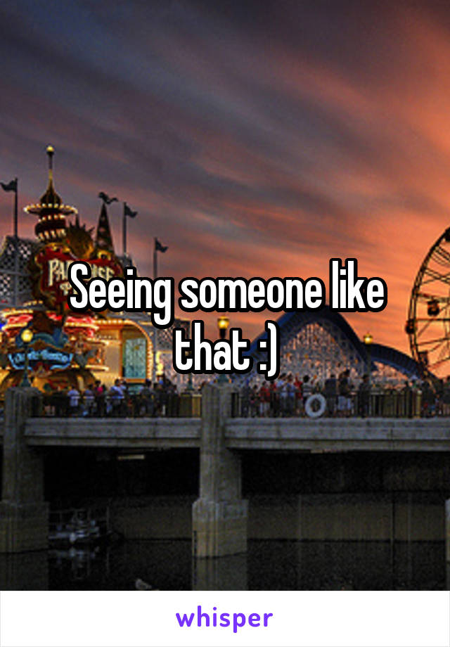 Seeing someone like that :)