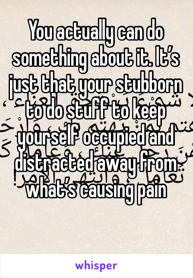 You actually can do something about it. It’s just that your stubborn to do stuff to keep yourself occupied and distracted away from what’s causing pain