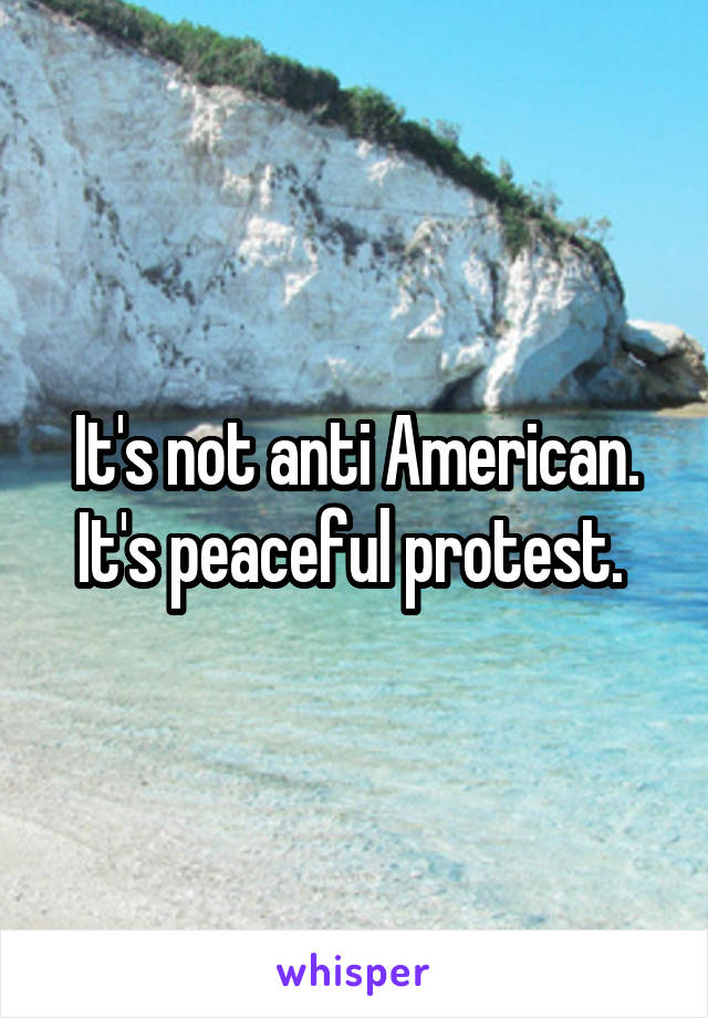 It's not anti American. It's peaceful protest. 