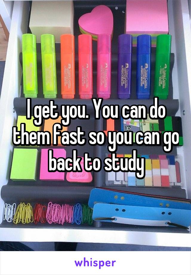I get you. You can do them fast so you can go back to study