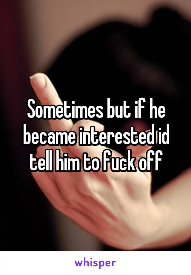 Sometimes but if he became interested id tell him to fuck off