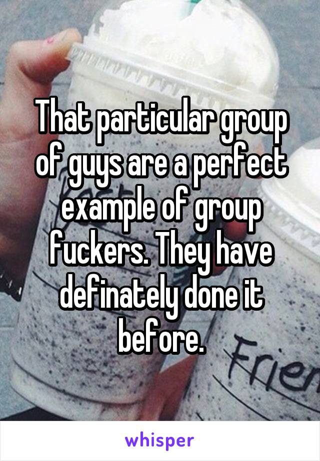 That particular group of guys are a perfect example of group fuckers. They have definately done it before.