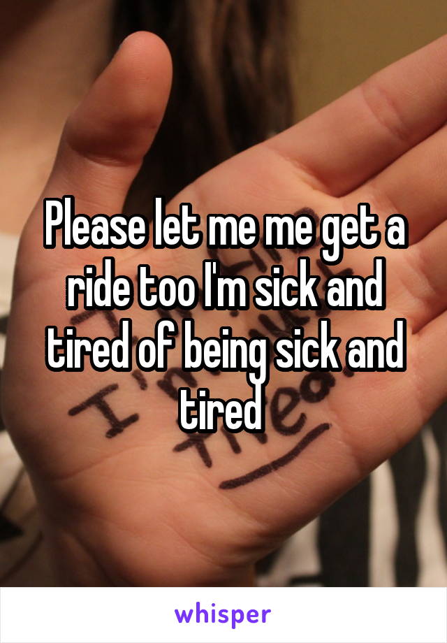 Please let me me get a ride too I'm sick and tired of being sick and tired 