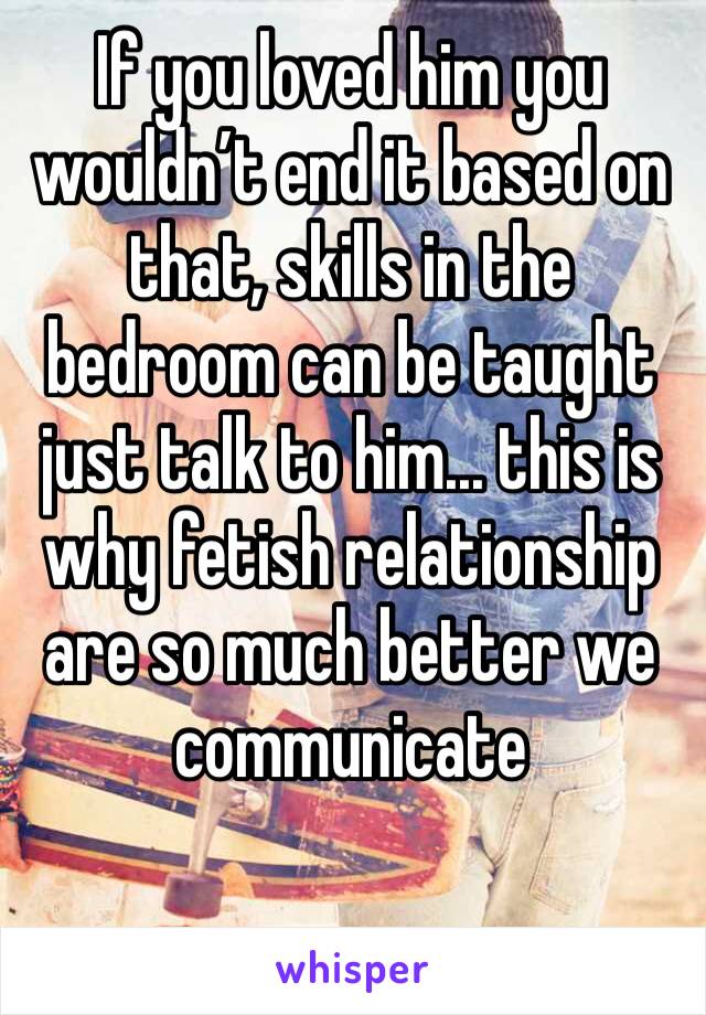 If you loved him you wouldn’t end it based on that, skills in the bedroom can be taught just talk to him... this is why fetish relationship are so much better we communicate 