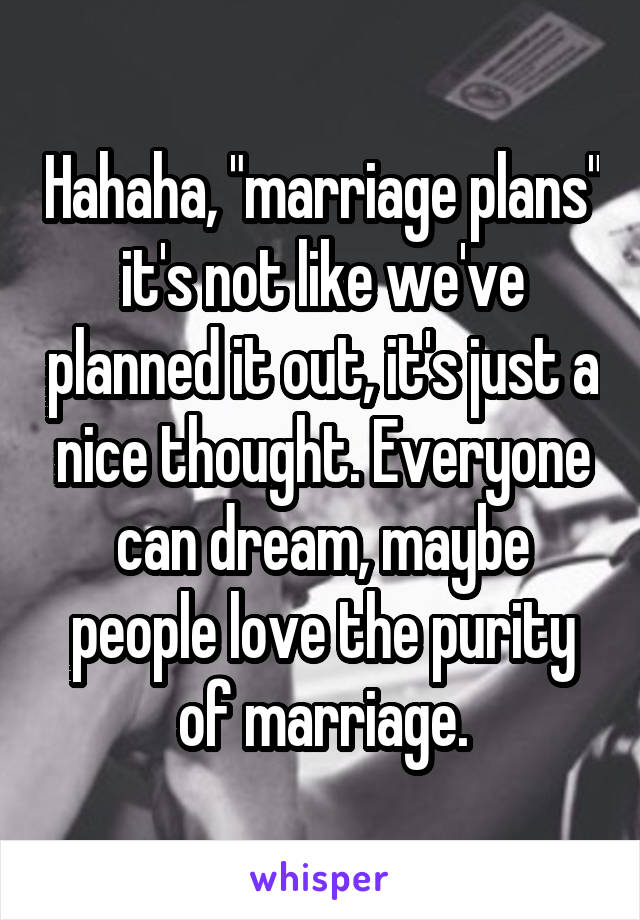Hahaha, "marriage plans" it's not like we've planned it out, it's just a nice thought. Everyone can dream, maybe people love the purity of marriage.