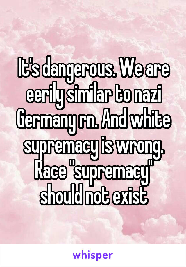 It's dangerous. We are eerily similar to nazi Germany rn. And white supremacy is wrong. Race "supremacy" should not exist