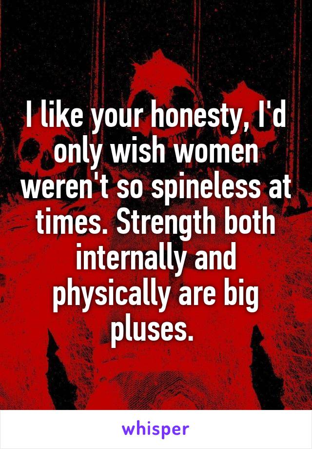 I like your honesty, I'd only wish women weren't so spineless at times. Strength both internally and physically are big pluses. 