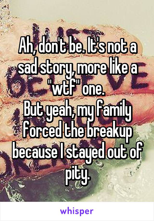 Ah, don't be. It's not a sad story, more like a "wtf" one. 
But yeah, my family forced the breakup because I stayed out of pity.