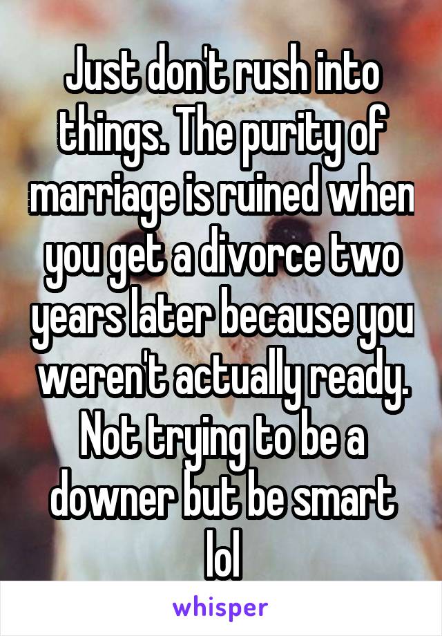 Just don't rush into things. The purity of marriage is ruined when you get a divorce two years later because you weren't actually ready. Not trying to be a downer but be smart lol
