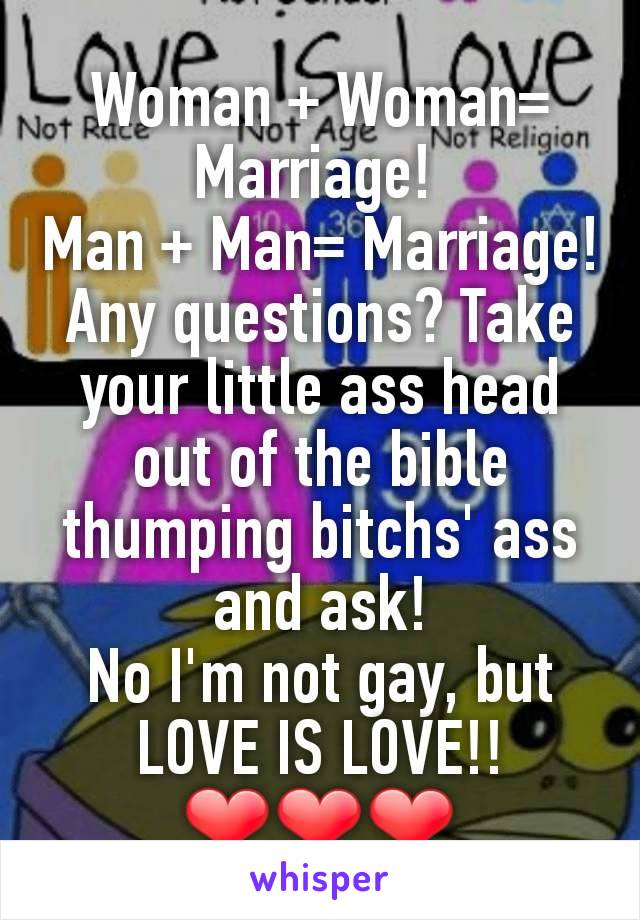 Woman + Woman= Marriage! 
Man + Man= Marriage! Any questions? Take your little ass head out of the bible thumping bitchs' ass and ask!
No I'm not gay, but LOVE IS LOVE!!❤❤❤