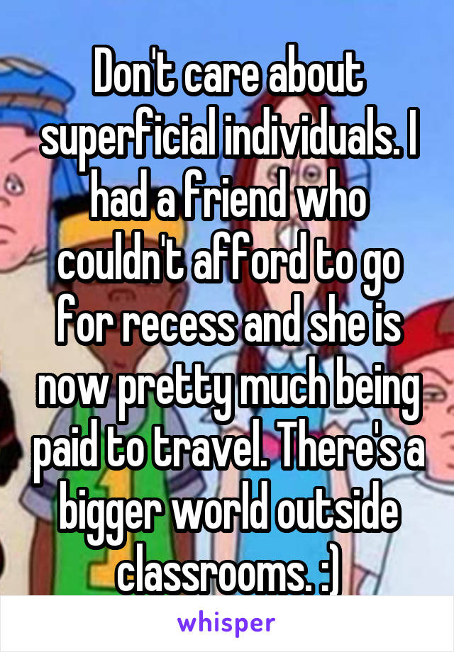 Don't care about superficial individuals. I had a friend who couldn't afford to go for recess and she is now pretty much being paid to travel. There's a bigger world outside classrooms. :)