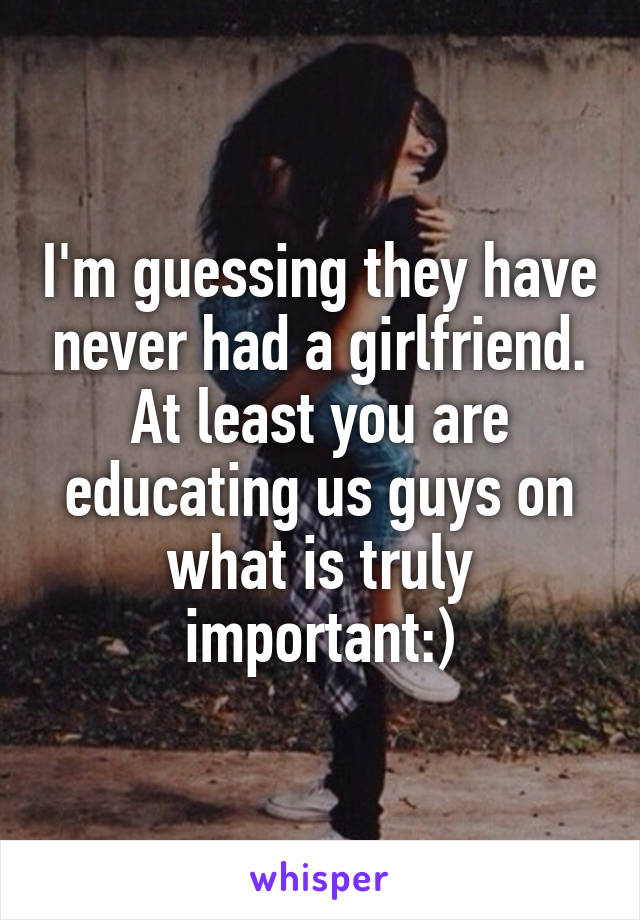 I'm guessing they have never had a girlfriend.
At least you are educating us guys on what is truly important:)