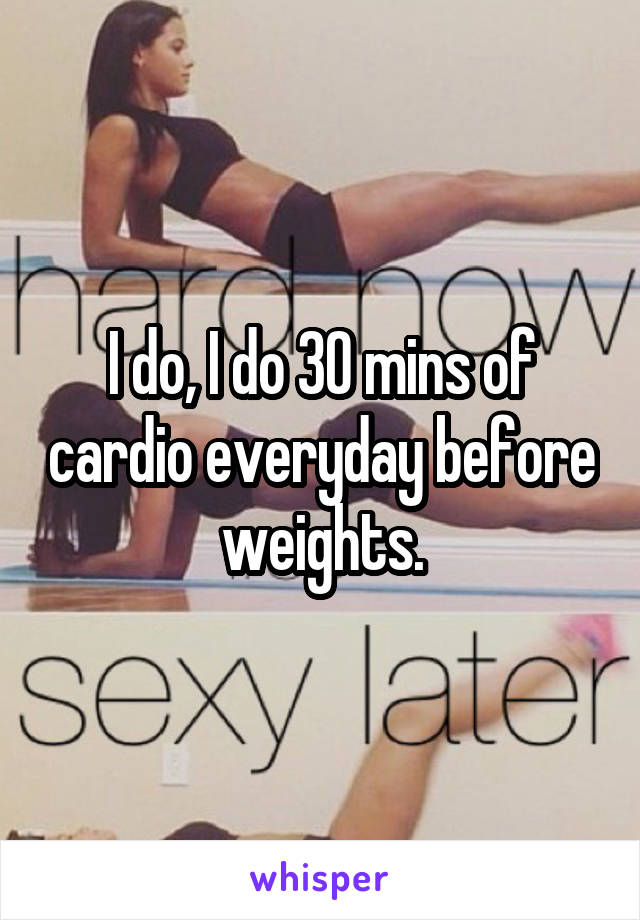 I do, I do 30 mins of cardio everyday before weights.