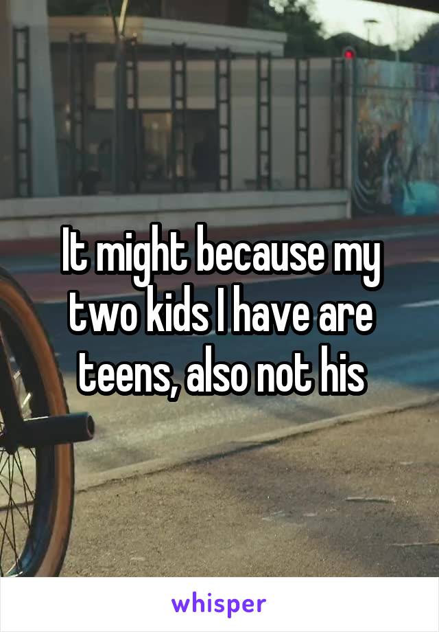 It might because my two kids I have are teens, also not his