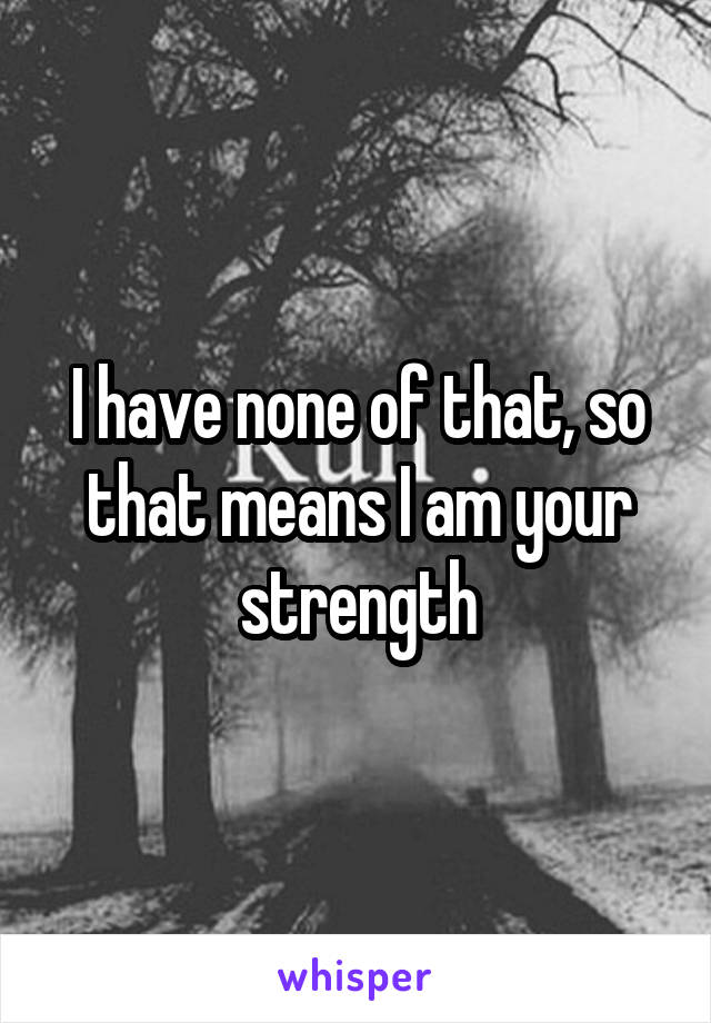 I have none of that, so that means I am your strength