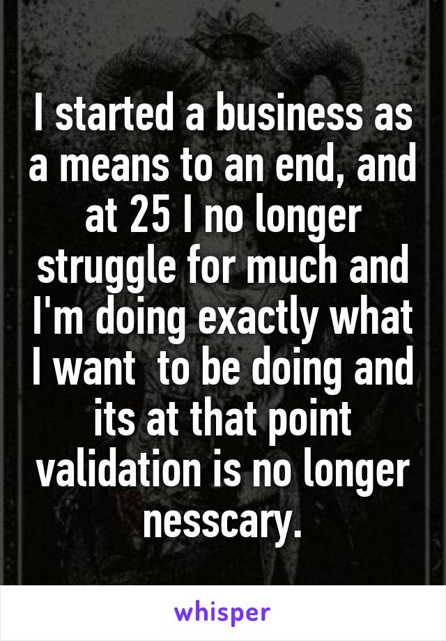 I started a business as a means to an end, and at 25 I no longer struggle for much and I'm doing exactly what I want  to be doing and its at that point validation is no longer nesscary.