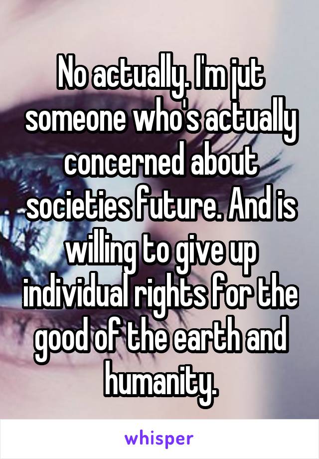 No actually. I'm jut someone who's actually concerned about societies future. And is willing to give up individual rights for the good of the earth and humanity.