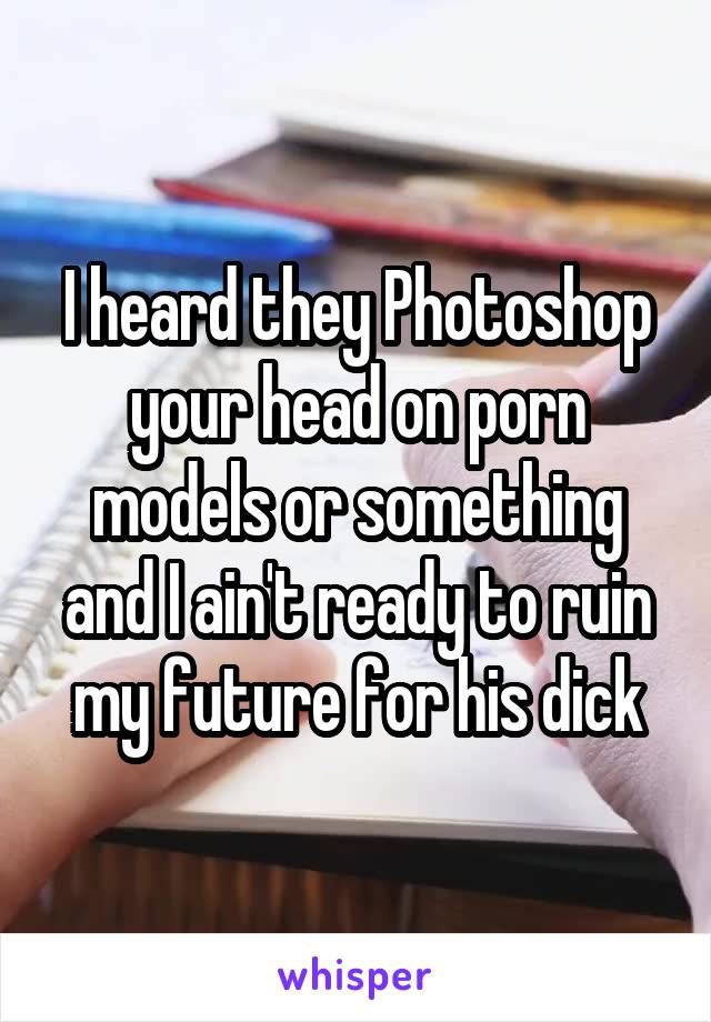 I heard they Photoshop your head on porn models or something and I ain't ready to ruin my future for his dick