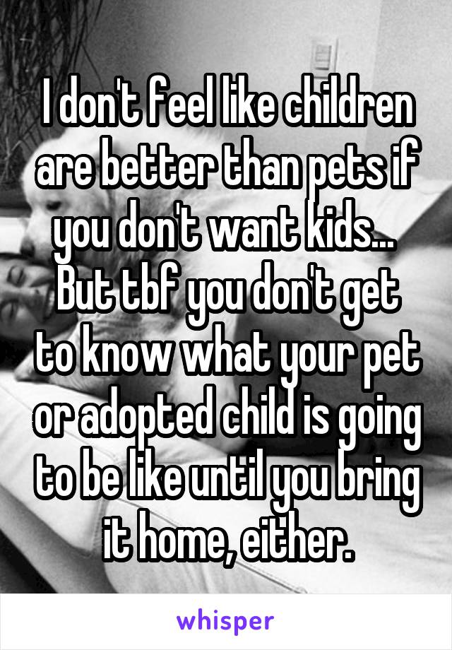 I don't feel like children are better than pets if you don't want kids... 
But tbf you don't get to know what your pet or adopted child is going to be like until you bring it home, either.