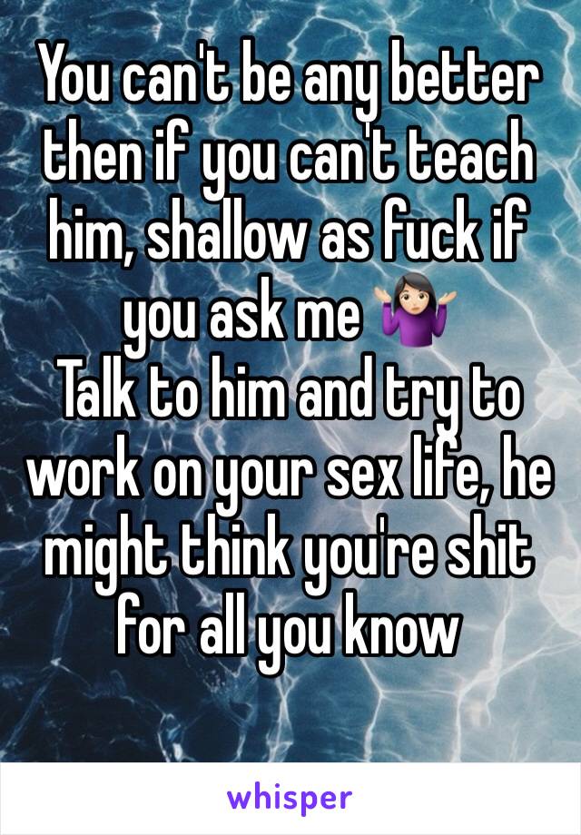 You can't be any better then if you can't teach him, shallow as fuck if you ask me 🤷🏻‍♀️
Talk to him and try to work on your sex life, he might think you're shit for all you know 