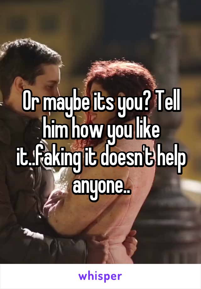 Or maybe its you? Tell him how you like it..faking it doesn't help anyone..