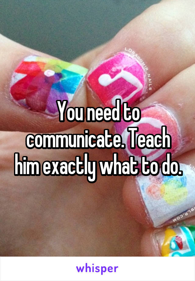 You need to communicate. Teach him exactly what to do.