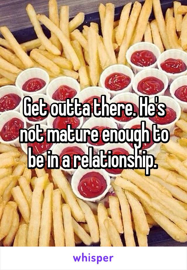 Get outta there. He's not mature enough to be in a relationship. 